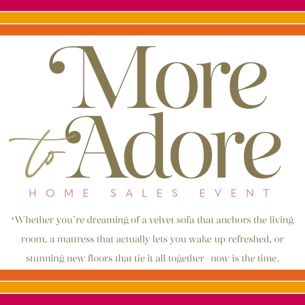 More to Adore Home Sales Event | Whether you're dreaming of a velvet sofa that anchors the living room, a mattress that actually lets you wake up refreshed, or stunning new floors that tie it all together - now is the time.